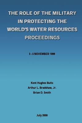 The Role of the Military in Protecting the World's Water Resources Proceedings by Arthur L. Bradshaw Jr, Brian D. Smith, Kent Hughes Butts