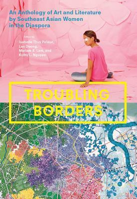 Troubling Borders: An Anthology of Art and Literature by Southeast Asian Women in the Diaspora by Lan Duong, Isabelle Thuy Pelaud, Kathy L. Nguyen, Mariam B. Lam