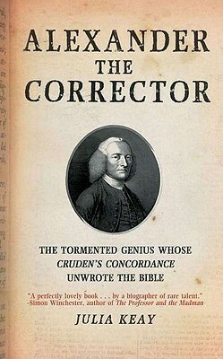 Alexander the Corrector: The Tormented Genius Whose 'Cruden's Concordance' Unwrote the Bible by Julia Keay