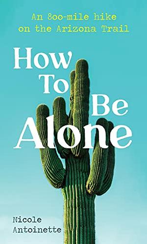 How To Be Alone: an 800-mile hike on the Arizona Trail by Nicole Antoinette