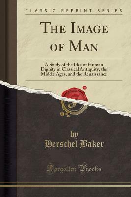 The Image of Man: A Study of the Idea of Human Dignity in Classical Antiquity, the Middle Ages, and the Renaissance (Classic Reprint) by Herschel Baker