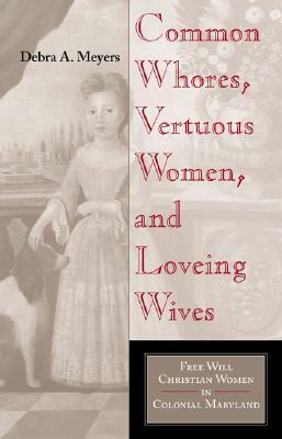 Common Whores, Vertuous Women, and Loveing Wives: Free Will Christian Women in Colonial Maryland by Debra Meyers