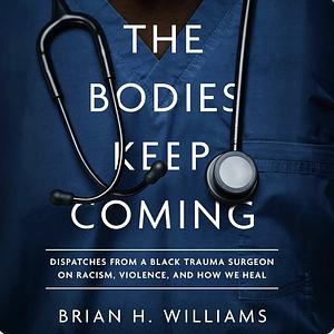 The Bodies Keep Coming: Dispatches from a Black Trauma Surgeon on Racism, Violence, and How We Heal by Brian H Williams