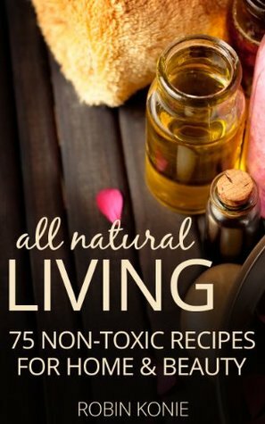 All Natural Living: 75 Non-Toxic Recipes For Home & Beauty by Robin Konie