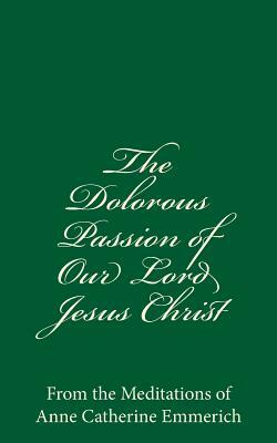 The Dolorous Passion of Our Lord Jesus Christ: From the Meditations of Anne Catherine Emmerich by Anne Catherine Emmerich