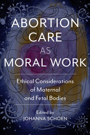 Abortion Care as Moral Work: Ethical Considerations of Maternal and Fetal Bodies by Amy Hagstrom Miller, Curtis Boyd, Thomas Cunningham, Shelley Sella, Shannon Withycombe, Johanna Schoen, Glenna Boyd, Colin Partridge, Sarah Dubow, Marc Heller, Renee Chelian