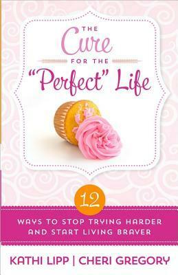 The Cure for the Perfect Life: 12 Ways to Stop Trying Harder and Start Living Braver by Cheri Gregory, Kathi Lipp