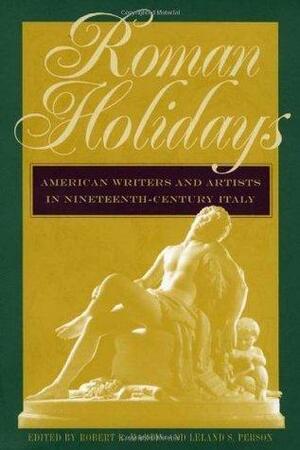 Roman Holidays: American Writers and Artists in Nineteenth-Century Italy by Robert K. Martin, Leland S. Person