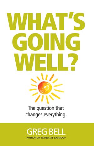 What's Going Well? The question that changes everything. by Greg Bell, Greg Bell