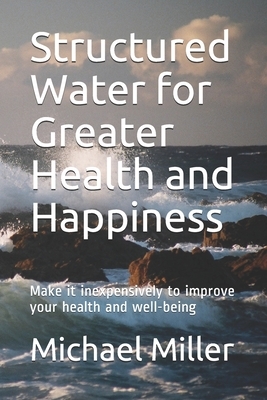 Structured Water for Greater Health and Happiness: Make it inexpensively to improve your health and well-being by Michael Miller