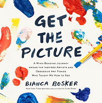 Get the Picture: A Mind-Bending Journey among the Inspired Artists and Obsessive Art Fiends Who Taught Me How to See by Bianca Bosker