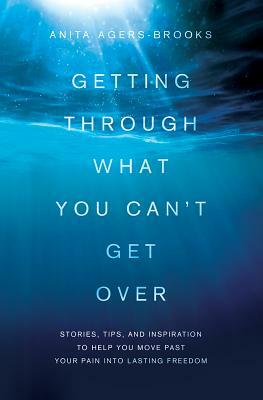 Getting Through What You Can't Get Over: Stories, Tips, and Inspiration to Help You Move Past Your Pain Into Lasting Freedom by Anita Agers-Brooks