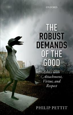 The Robust Demands of the Good: Ethics with Attachment, Virtue, and Respect by Philip Pettit