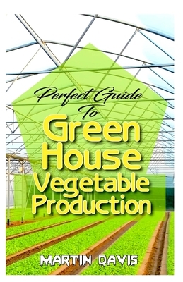 Perfect Guide To Green House Vegetable Production: A detailed information on all you will need to successfully grow your plants in a green house! by Martin Davis