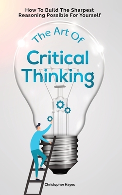 The Art Of Critical Thinking: How To Build The Sharpest Reasoning Possible For Yourself by Patrick Magana, Christopher Hayes