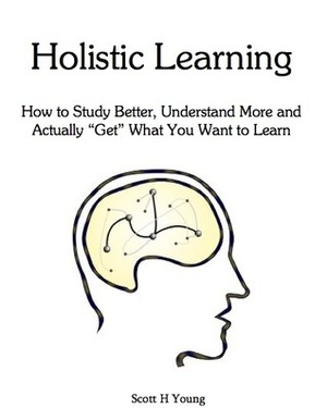 Holistic Learning: How to Study Better, Understand More and Actually 'Get' What You Want to Learn by Scott H. Young