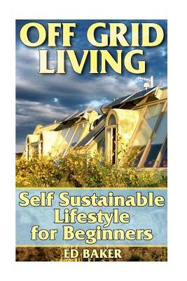 Off Grid Living: Self Sustainable Lifestyle for Beginners: (Living Off The Grid, Prepping) by Ed Baker