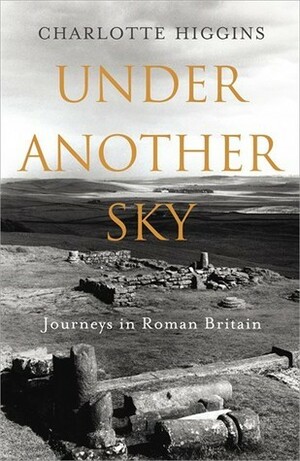 Under Another Sky: Journeys in Roman Britain by Charlotte Higgins