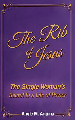 The Rib of Jesus: The Single Woman's Secret to a Life of Power by Angie M. Arguna