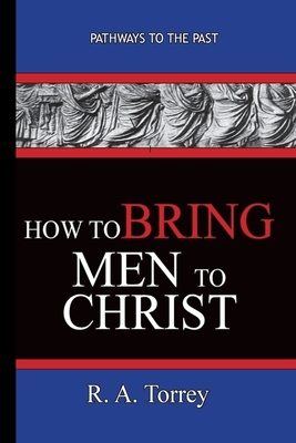 How To Bring Men To Christ - R. A. Torrey: Pathways To The Past by R.A. Torrey