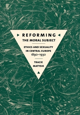 Reforming the Moral Subject: Ethics and Sexuality in Central Europe, 1890-1930 by Tracie Matysik