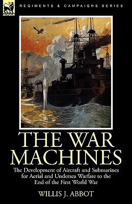 The War Machines: the Development of Aircraft and Submarines for Aerial and Undersea Warfare to the End of the First World War by Willis J. Abbot