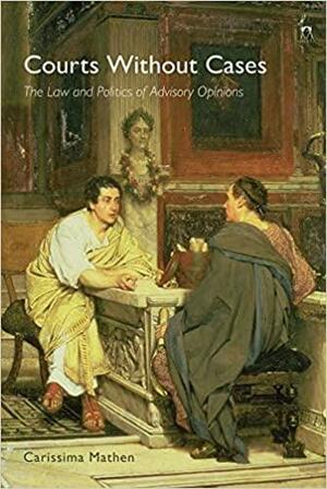 Courts Without Cases: The Law and Politics of Advisory Opinions by Carissima Mathen