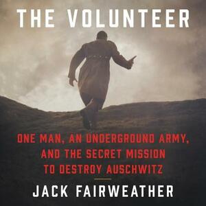 The Volunteer: One Man, an Underground Army, and the Secret Mission to Destroy Auschwitz by Jack Fairweather