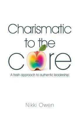 Charismatic to the Core: A fresh approach to authentic leadership by Nikki Owen