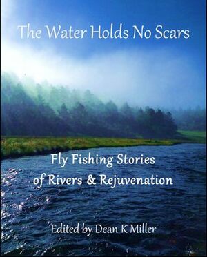 The Water Holds No Scars: Fly Fishing Stories of Rivers & Rejuvenation by Dean K. Miller