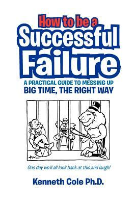 How to Be a Successful Failure: A Practical Guide to Messing Up Big Time, the Right Way by Kenneth Ph. D. Cole, Michael Pawson