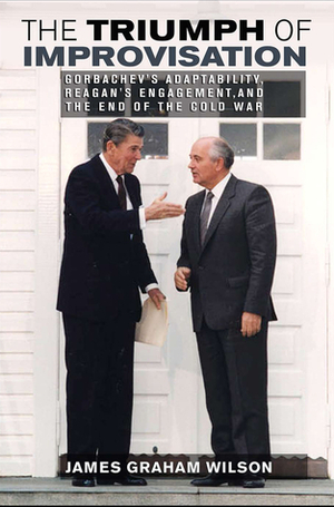 The Triumph of Improvisation: Gorbachev's Adaptability, Reagan's Engagement, and the End of the Cold War by James Graham Wilson