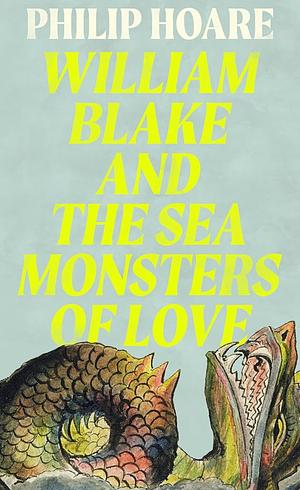 William Blake and the Sea Monsters of Love: Art, Poetry, and the Imagining of a New World by Philip Hoare