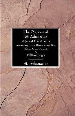 The Orations of St. Athanasius Against the Arians According to the Benedictine Text: With an Account of His Life by William Bright