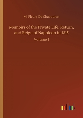 Memoirs of the Private Life, Return, and Reign of Napoleon in 1815: Volume 1 by M. Fleury De Chaboulon