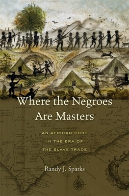 Where the Negroes Are Masters: An African Port in the Era of the Slave Trade by Randy J. Sparks