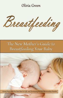 Breastfeeding: The New Mother's Guide to Breastfeeding Your Baby, Giving Your Child the Best Start in Life, and Developing the Best R by Olivia Green