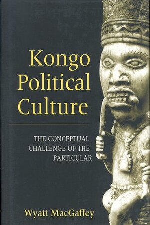 Kongo Political Culture: The Conceptual Challenge of the Particular by Wyatt MacGaffey