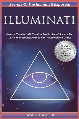 Illuminati: Secrets Of The Illuminati Exposed! Go Into The Minds Of The Most Prolific Secret Society And Learn Their Hidden Agenda by James Harper