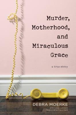 Murder, Motherhood, and Miraculous Grace: A True Story by Debra Moerke