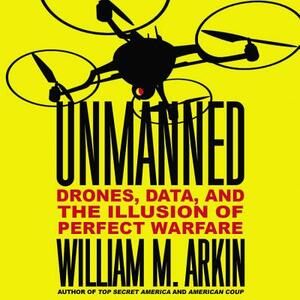 Unmanned: Drones, Data, and the Illusion of Perfect Warfare by William M. Arkin