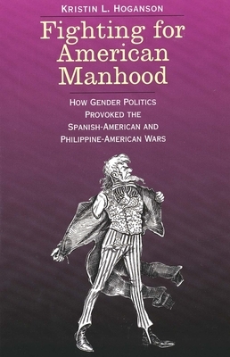 Fighting for American Manhood: How Gender Politics Provoked the Spanish-American and Philippine-American Wars by Kristin L. Hoganson