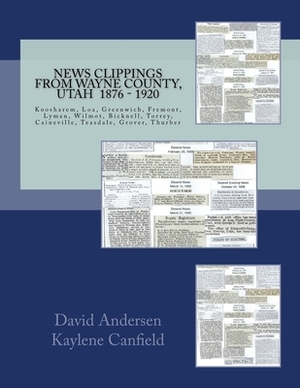 News Clippings From Wayne County, Utah 1876 - 1920: Koosharem, Loa, Greenwich, Fremont, Lyman, Wilmot, Bicknell, Torrey, Caineville, Teasdale, Grover, by David Andersen, Kaylene Canfield