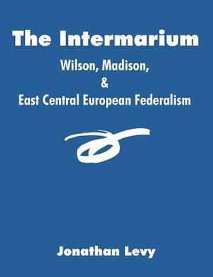 The Intermarium: Wilson, Madison, & East Central European Federalism by Jonathan Levy