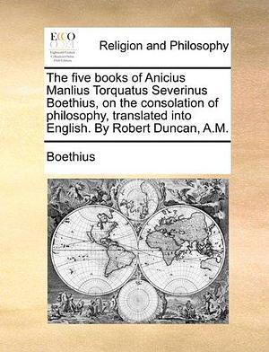 The five books of Anicius Manlius Torquatus Severinus Boethius, on the consolation of philosophy, translated into English. By Robert Duncan, A.M. by Boethius, Boethius