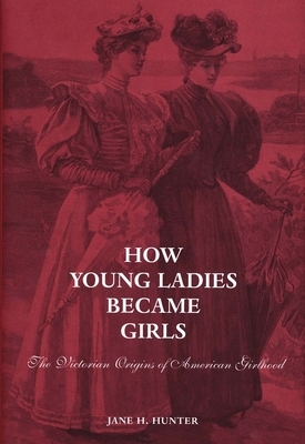 How Young Ladies Became Girls: The Victorian Origins of American Girlhood by Jane Hunter