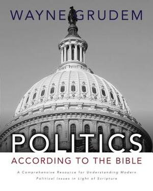 Politics - According to the Bible: A Comprehensive Resource for Understanding Modern Political Issues in Light of Scripture by Wayne A. Grudem