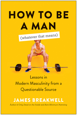 How to Be a Man (Whatever That Means): Lessons in Modern Masculinity from a Questionable Source by James Breakwell