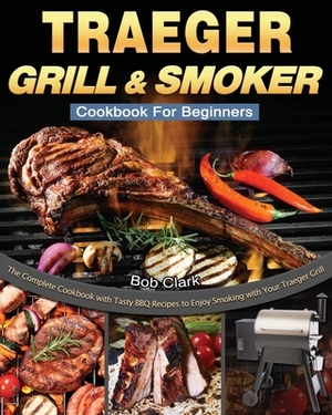 Traeger Grill & Smoker Cookbook For Beginners: The Complete Cookbook with Tasty BBQ Recipes to Enjoy Smoking with Your Traeger Grill by Bob Clark