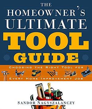 The Homeowner's Ultimate Tool Guide: Choosing the Right Tool for Every Home Improvement Job by Sandor Nagyszalanczy